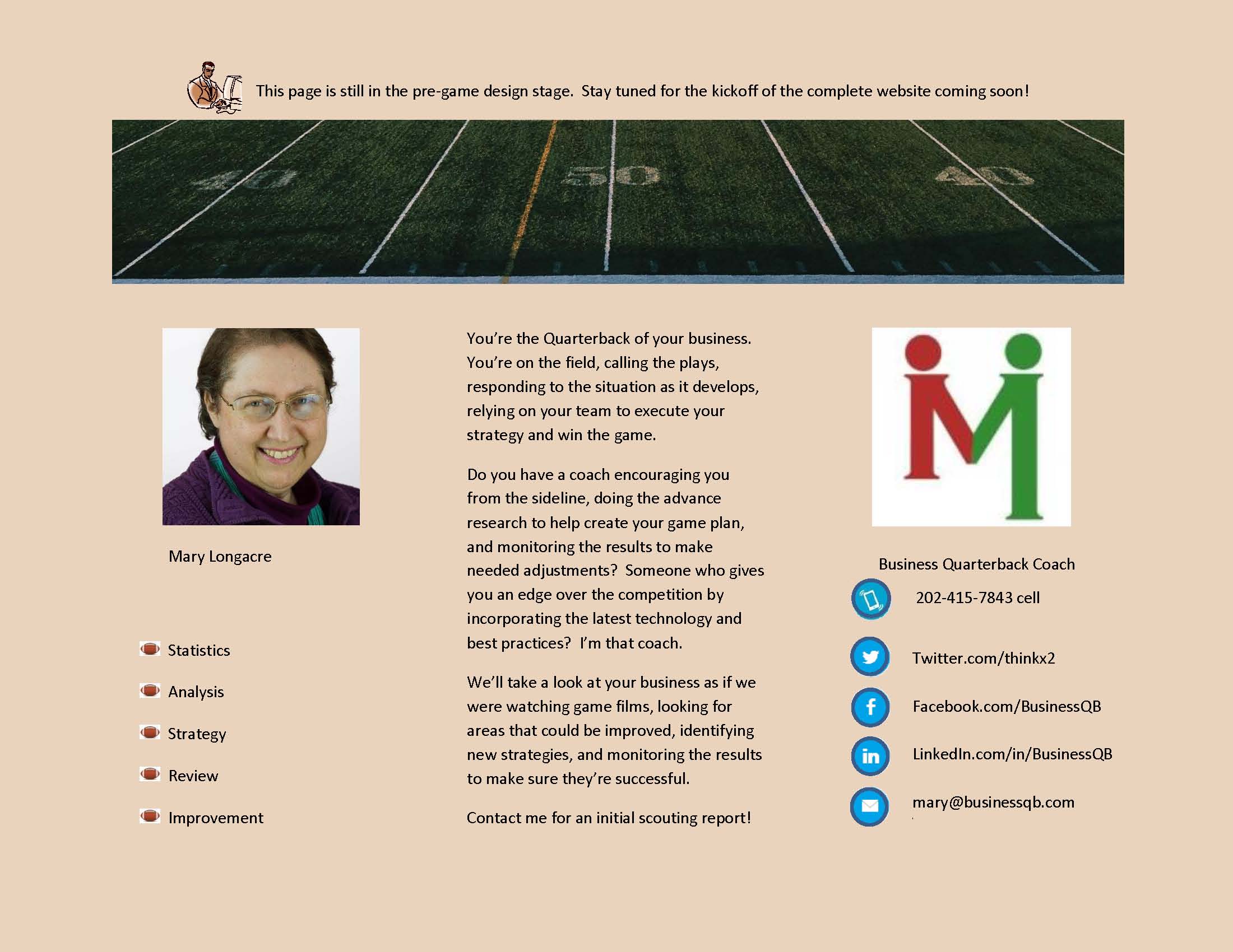 Youre the Quarterback of your business.  Youre on the field, calling the plays, responding to the situation as it develops, relying on your team to execute your strategy and win the game.  Do you have a coach encouraging you from the sideline, doing the advance research to help create your game plan, and monitoring the results to make needed adjustments?  Someone who gives you an edge over the competition by incorporating the latest technology and best practices?  Im that coach.  Well take a look at your business as if we were watching game films, looking for areas that could be improved, identifying new strategies, and monitoring the results to make sure theyre successful. Contact me for an initial scouting report!